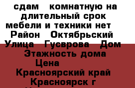 сдам 1-комнатную на длительный срок, мебели и техники нет.  › Район ­ Октябрьский › Улица ­ Гусврова › Дом ­ 7 › Этажность дома ­ 9 › Цена ­ 10 000 - Красноярский край, Красноярск г. Недвижимость » Квартиры аренда   